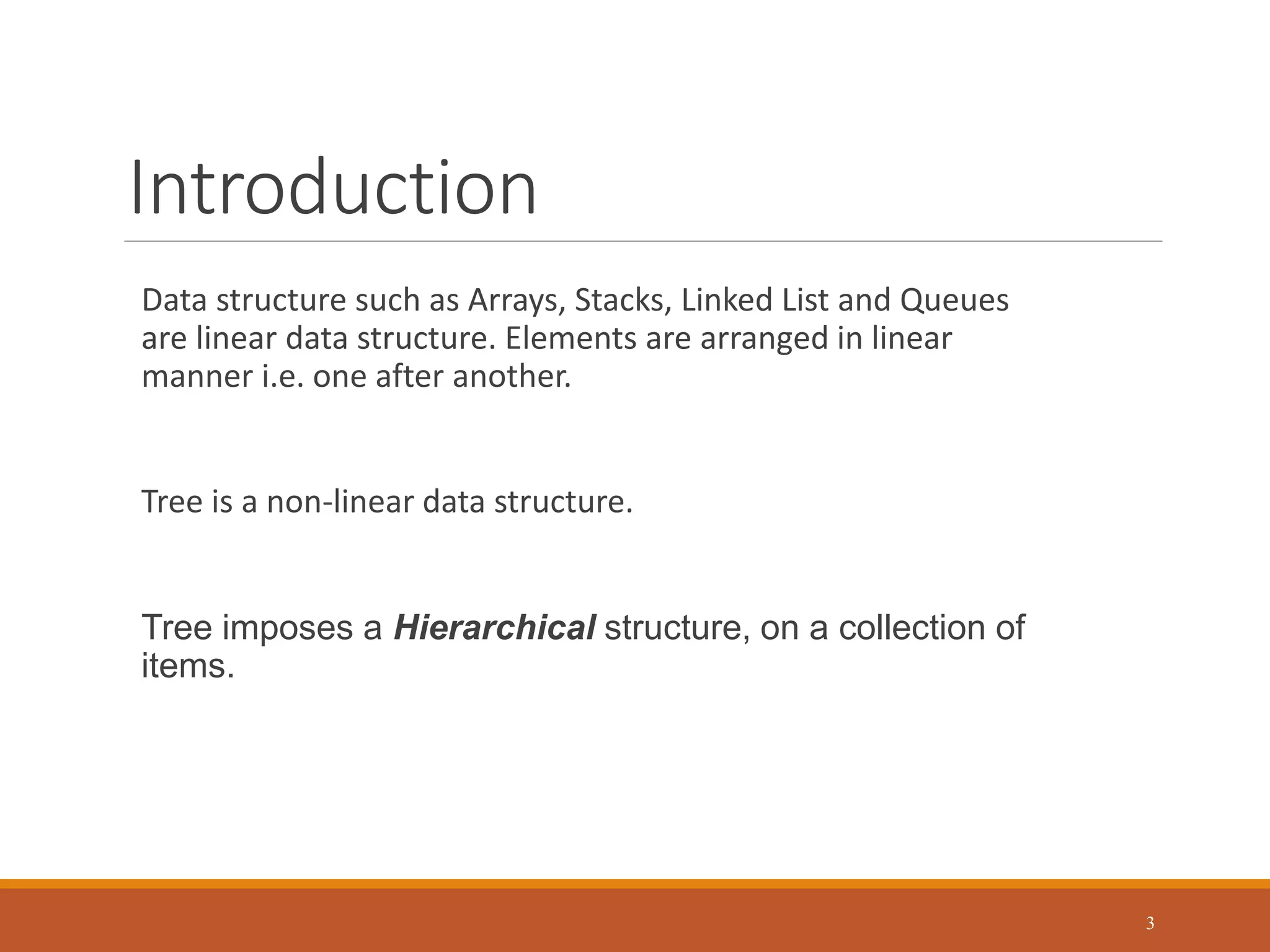 Introduction
Data structure such as Arrays, Stacks, Linked List and Queues
are linear data structure. Elements are arranged in linear
manner i.e. one after another.
Tree is a non-linear data structure.
Tree imposes a Hierarchical structure, on a collection of
items.
3
 