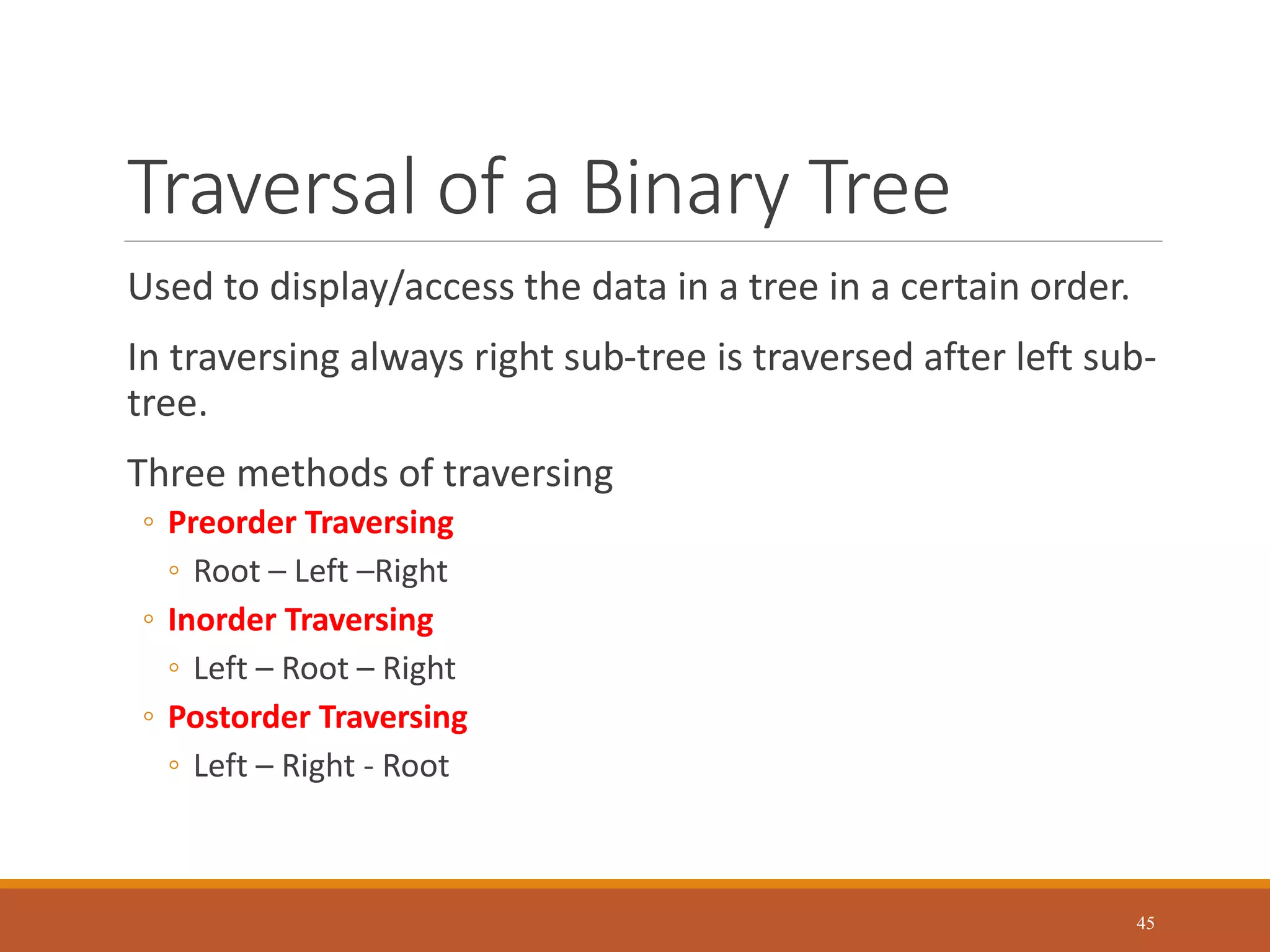 Traversal of a Binary Tree
Used to display/access the data in a tree in a certain order.
In traversing always right sub-tree is traversed after left sub-
tree.
Three methods of traversing
◦ Preorder Traversing
◦ Root – Left –Right
◦ Inorder Traversing
◦ Left – Root – Right
◦ Postorder Traversing
◦ Left – Right - Root
45
 