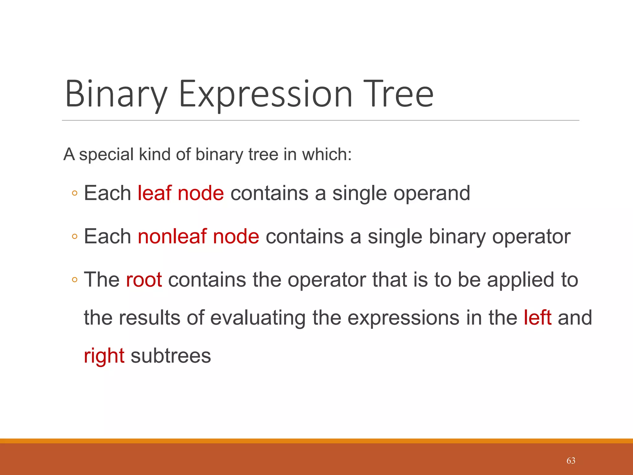 Binary Expression Tree
A special kind of binary tree in which:
◦ Each leaf node contains a single operand
◦ Each nonleaf node contains a single binary operator
◦ The root contains the operator that is to be applied to
the results of evaluating the expressions in the left and
right subtrees
63
 