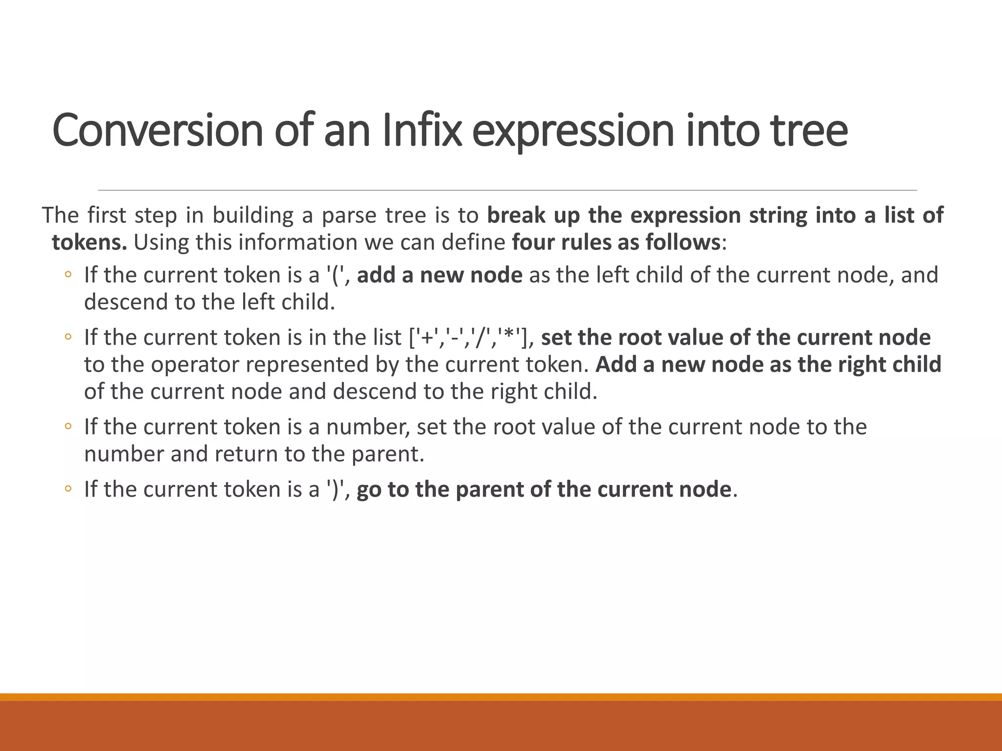 Conversion of an Infix expression into tree
The first step in building a parse tree is to break up the expression string into a list of
tokens. Using this information we can define four rules as follows:
◦ If the current token is a '(', add a new node as the left child of the current node, and
descend to the left child.
◦ If the current token is in the list ['+','-','/','*'], set the root value of the current node
to the operator represented by the current token. Add a new node as the right child
of the current node and descend to the right child.
◦ If the current token is a number, set the root value of the current node to the
number and return to the parent.
◦ If the current token is a ')', go to the parent of the current node.
 
