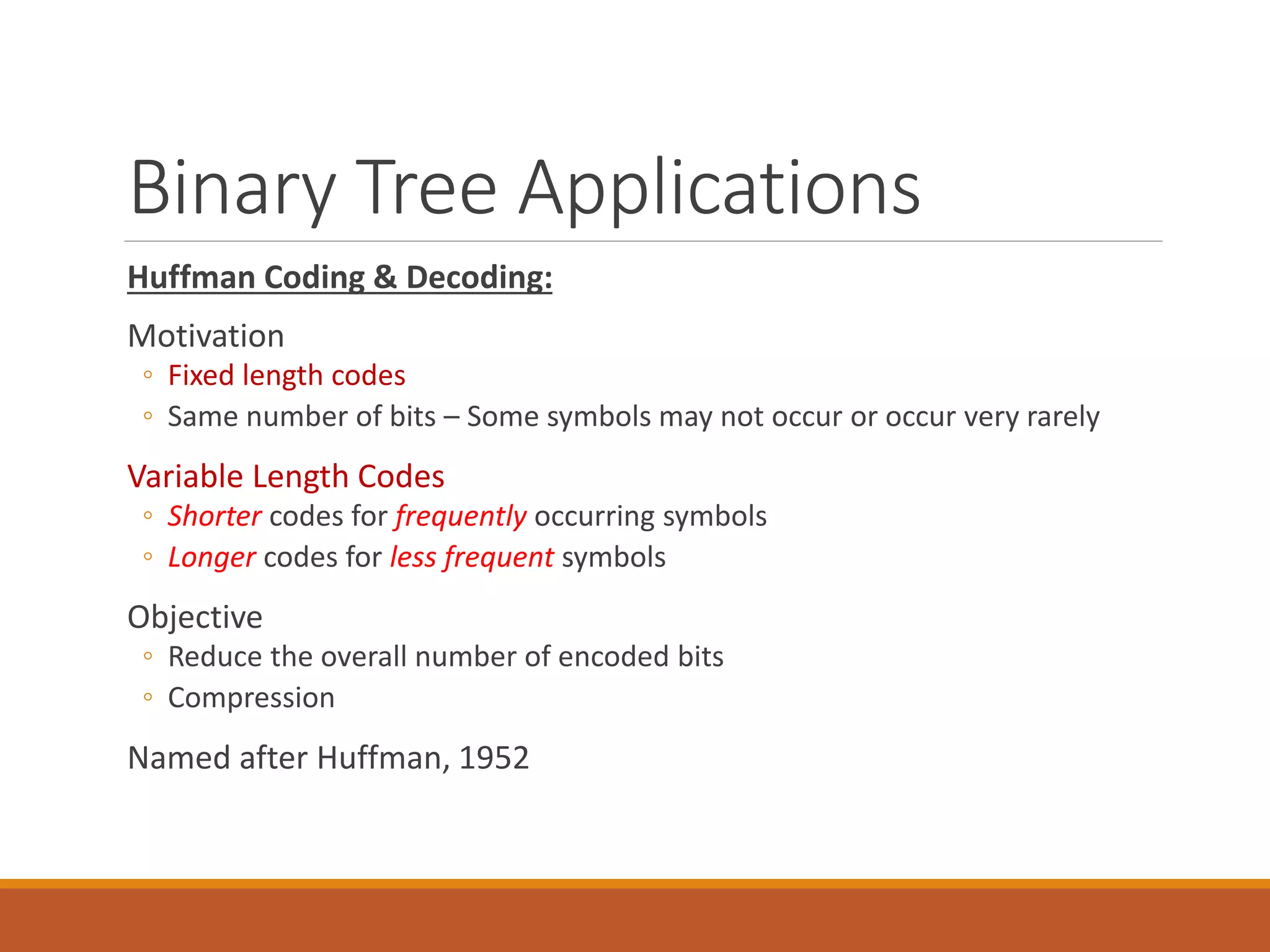 Binary Tree Applications
Huffman Coding & Decoding:
Motivation
◦ Fixed length codes
◦ Same number of bits – Some symbols may not occur or occur very rarely
Variable Length Codes
◦ Shorter codes for frequently occurring symbols
◦ Longer codes for less frequent symbols
Objective
◦ Reduce the overall number of encoded bits
◦ Compression
Named after Huffman, 1952
81
 