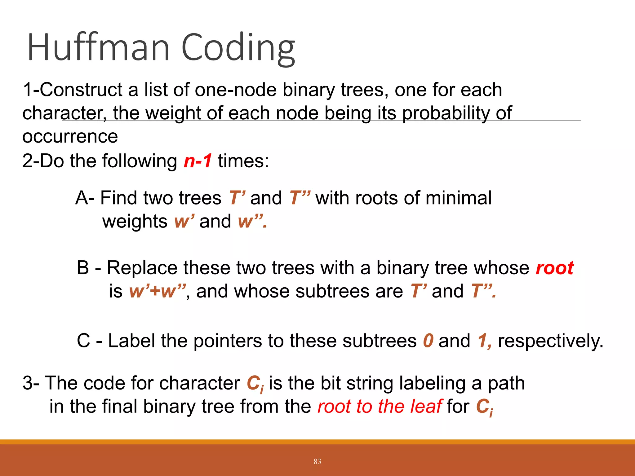 Huffman Coding
1-Construct a list of one-node binary trees, one for each
character, the weight of each node being its probability of
occurrence
2-Do the following n-1 times:
A- Find two trees T’ and T’’ with roots of minimal
weights w’ and w’’.
B - Replace these two trees with a binary tree whose root
is w’+w’’, and whose subtrees are T’ and T’’.
C - Label the pointers to these subtrees 0 and 1, respectively.
3- The code for character Ci is the bit string labeling a path
in the final binary tree from the root to the leaf for Ci
83
 