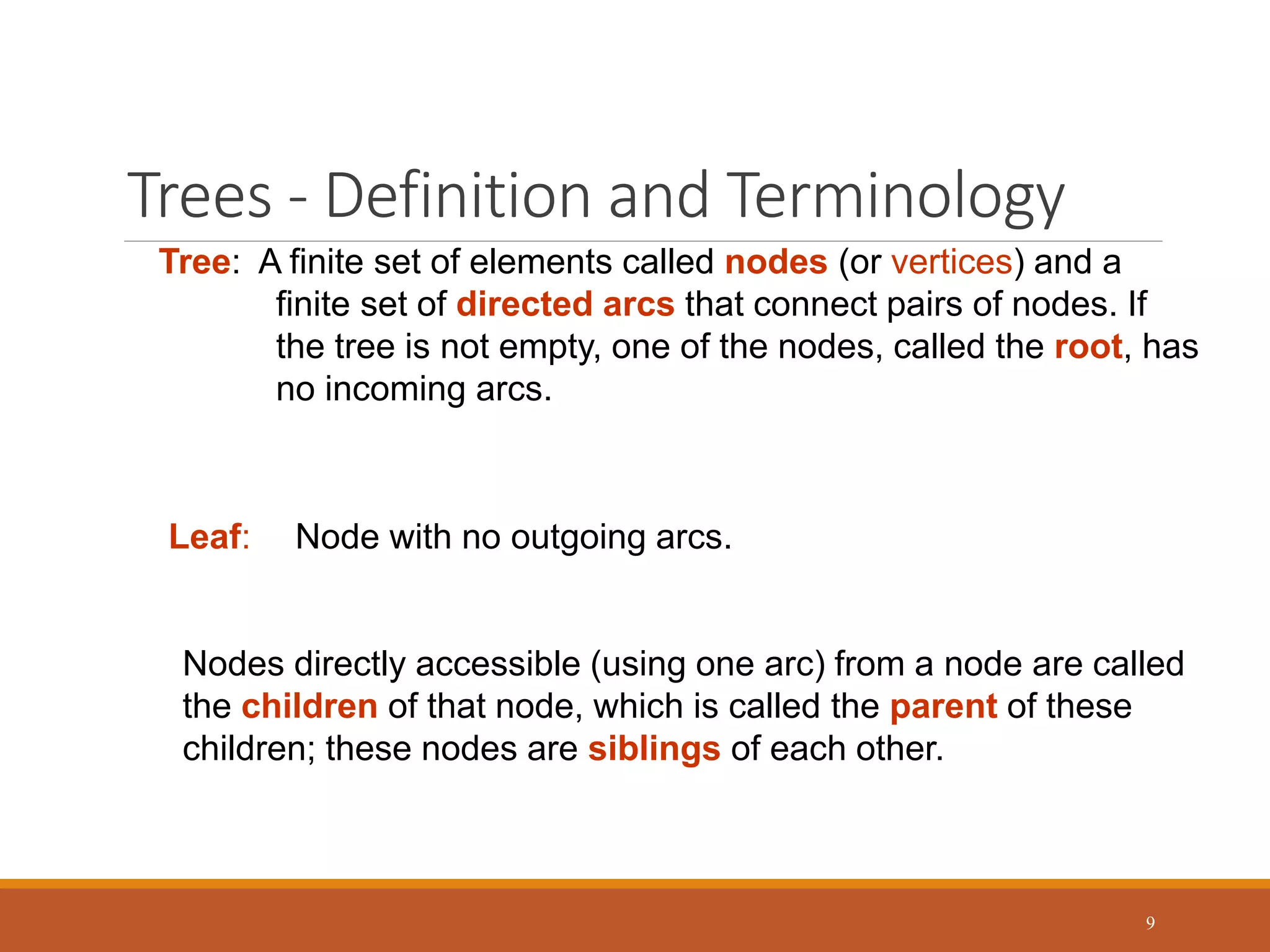 Trees - Definition and Terminology
9
Tree: A finite set of elements called nodes (or vertices) and a
finite set of directed arcs that connect pairs of nodes. If
the tree is not empty, one of the nodes, called the root, has
no incoming arcs.
Leaf: Node with no outgoing arcs.
Nodes directly accessible (using one arc) from a node are called
the children of that node, which is called the parent of these
children; these nodes are siblings of each other.
 