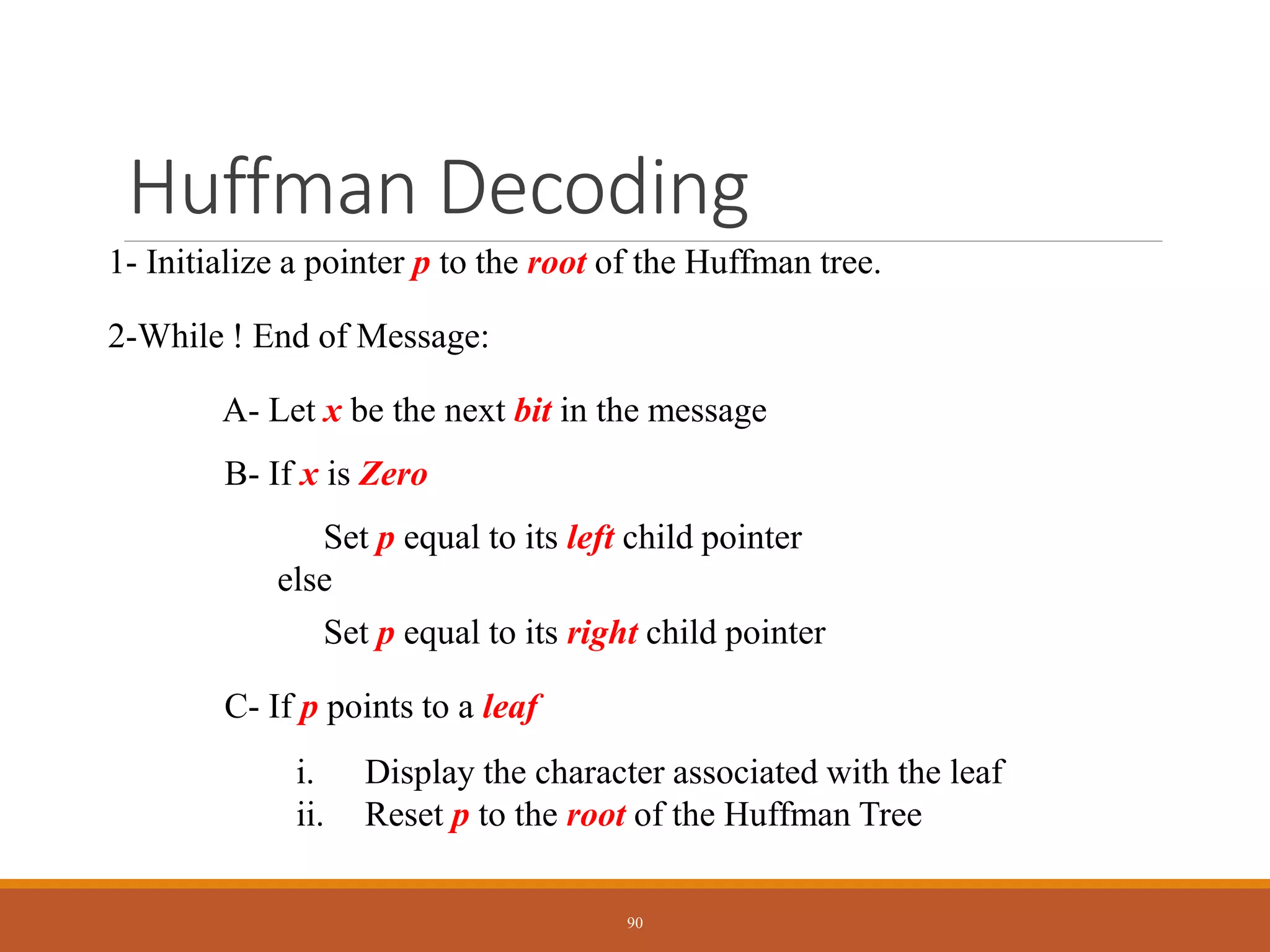 Huffman Decoding
1- Initialize a pointer p to the root of the Huffman tree.
2-While ! End of Message:
A- Let x be the next bit in the message
B- If x is Zero
Set p equal to its left child pointer
else
Set p equal to its right child pointer
C- If p points to a leaf
i. Display the character associated with the leaf
ii. Reset p to the root of the Huffman Tree
90
 