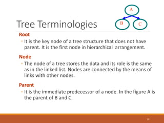 Tree Terminologies
10
Root
◦ It is the key node of a tree structure that does not have
parent. It is the first node in hierarchical arrangement.
Node
◦ The node of a tree stores the data and its role is the same
as in the linked list. Nodes are connected by the means of
links with other nodes.
Parent
◦ It is the immediate predecessor of a node. In the figure A is
the parent of B and C.
B
A
C
 
