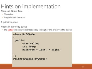 108
Hints on implementation
Nodes of Binary Tree
◦ Character
◦ Frequency of character
A priority queue
Nodes in a priority queue
◦ The lower the occurrence frequency, the higher the priority in the queue
class HuffNode
{
public:
char value;
int freq;
HuffNode * left, * right;
};
PriorityQueue myQueue;
 