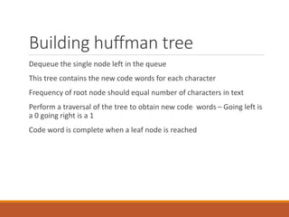 Building huffman tree
Dequeue the single node left in the queue
This tree contains the new code words for each character
Frequency of root node should equal number of characters in text
Perform a traversal of the tree to obtain new code words – Going left is
a 0 going right is a 1
Code word is complete when a leaf node is reached
117
 