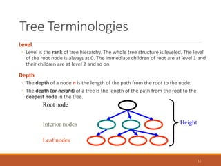 Tree Terminologies
12
Level
◦ Level is the rank of tree hierarchy. The whole tree structure is leveled. The level
of the root node is always at 0. The immediate children of root are at level 1 and
their children are at level 2 and so on.
Depth
◦ The depth of a node n is the length of the path from the root to the node.
◦ The depth (or height) of a tree is the length of the path from the root to the
deepest node in the tree.
Root node
Leaf nodes
Interior nodes Height
 