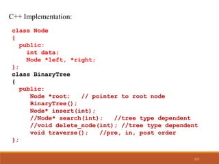 C++ Implementation:
class Node
{
public:
int data;
Node *left, *right;
};
class BinaryTree
{
public:
Node *root; // pointer to root node
BinaryTree();
Node* insert(int);
//Node* search(int); //tree type dependent
//void delete_node(int); //tree type dependent
void traverse(); //pre, in, post order
};
123
 