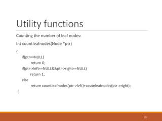 Utility functions
Counting the number of leaf nodes:
Int countleafnodes(Node *ptr)
{
if(ptr==NULL)
return 0;
if(ptr->left==NULL&&ptr->right==NULL)
return 1;
else
return countleafnodes(ptr->left)+coutnleafnodes(ptr->right);
}
131
 
