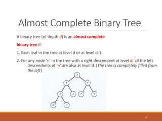 Almost Complete Binary Tree
A binary tree (of depth d) is an almost complete
binary tree if:
1. Each leaf in the tree at level d or at level d-1.
2. For any node ‘n’ in the tree with a right descendent at level d, all the left
descendents of ‘n’ are also at level d. (The tree is completely filled from
the left)
38
 