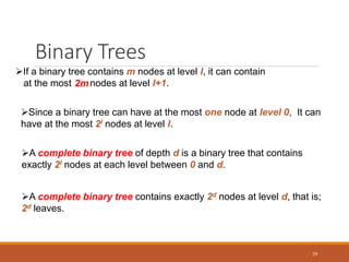 Binary Trees
39
If a binary tree contains m nodes at level l, it can contain
at the most nodes at level l+1.
2m
Since a binary tree can have at the most one node at level 0, It can
have at the most 2l nodes at level l.
A complete binary tree of depth d is a binary tree that contains
exactly 2l nodes at each level between 0 and d.
A complete binary tree contains exactly 2d nodes at level d, that is;
2d leaves.
 