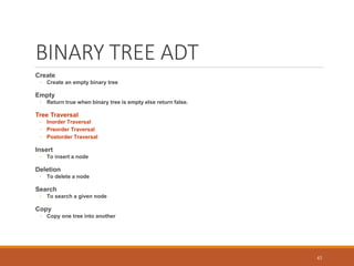 BINARY TREE ADT
Create
◦ Create an empty binary tree
Empty
◦ Return true when binary tree is empty else return false.
Tree Traversal
◦ Inorder Traversal
◦ Preorder Traversal
◦ Postorder Traversal
Insert
◦ To insert a node
Deletion
◦ To delete a node
Search
◦ To search a given node
Copy
◦ Copy one tree into another
43
 