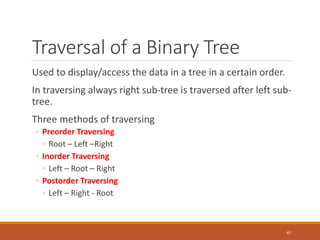 Traversal of a Binary Tree
Used to display/access the data in a tree in a certain order.
In traversing always right sub-tree is traversed after left sub-
tree.
Three methods of traversing
◦ Preorder Traversing
◦ Root – Left –Right
◦ Inorder Traversing
◦ Left – Root – Right
◦ Postorder Traversing
◦ Left – Right - Root
45
 