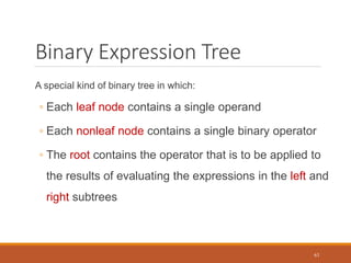 Binary Expression Tree
A special kind of binary tree in which:
◦ Each leaf node contains a single operand
◦ Each nonleaf node contains a single binary operator
◦ The root contains the operator that is to be applied to
the results of evaluating the expressions in the left and
right subtrees
63
 