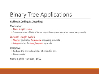 Binary Tree Applications
Huffman Coding & Decoding:
Motivation
◦ Fixed length codes
◦ Same number of bits – Some symbols may not occur or occur very rarely
Variable Length Codes
◦ Shorter codes for frequently occurring symbols
◦ Longer codes for less frequent symbols
Objective
◦ Reduce the overall number of encoded bits
◦ Compression
Named after Huffman, 1952
81
 