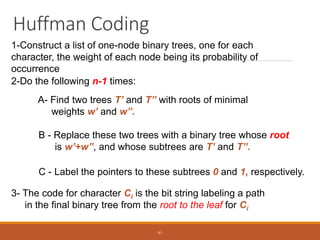 Huffman Coding
1-Construct a list of one-node binary trees, one for each
character, the weight of each node being its probability of
occurrence
2-Do the following n-1 times:
A- Find two trees T’ and T’’ with roots of minimal
weights w’ and w’’.
B - Replace these two trees with a binary tree whose root
is w’+w’’, and whose subtrees are T’ and T’’.
C - Label the pointers to these subtrees 0 and 1, respectively.
3- The code for character Ci is the bit string labeling a path
in the final binary tree from the root to the leaf for Ci
83
 
