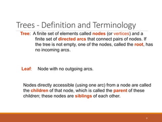 Trees - Definition and Terminology
9
Tree: A finite set of elements called nodes (or vertices) and a
finite set of directed arcs that connect pairs of nodes. If
the tree is not empty, one of the nodes, called the root, has
no incoming arcs.
Leaf: Node with no outgoing arcs.
Nodes directly accessible (using one arc) from a node are called
the children of that node, which is called the parent of these
children; these nodes are siblings of each other.
 