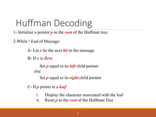 Huffman Decoding
1- Initialize a pointer p to the root of the Huffman tree.
2-While ! End of Message:
A- Let x be the next bit in the message
B- If x is Zero
Set p equal to its left child pointer
else
Set p equal to its right child pointer
C- If p points to a leaf
i. Display the character associated with the leaf
ii. Reset p to the root of the Huffman Tree
90
 
