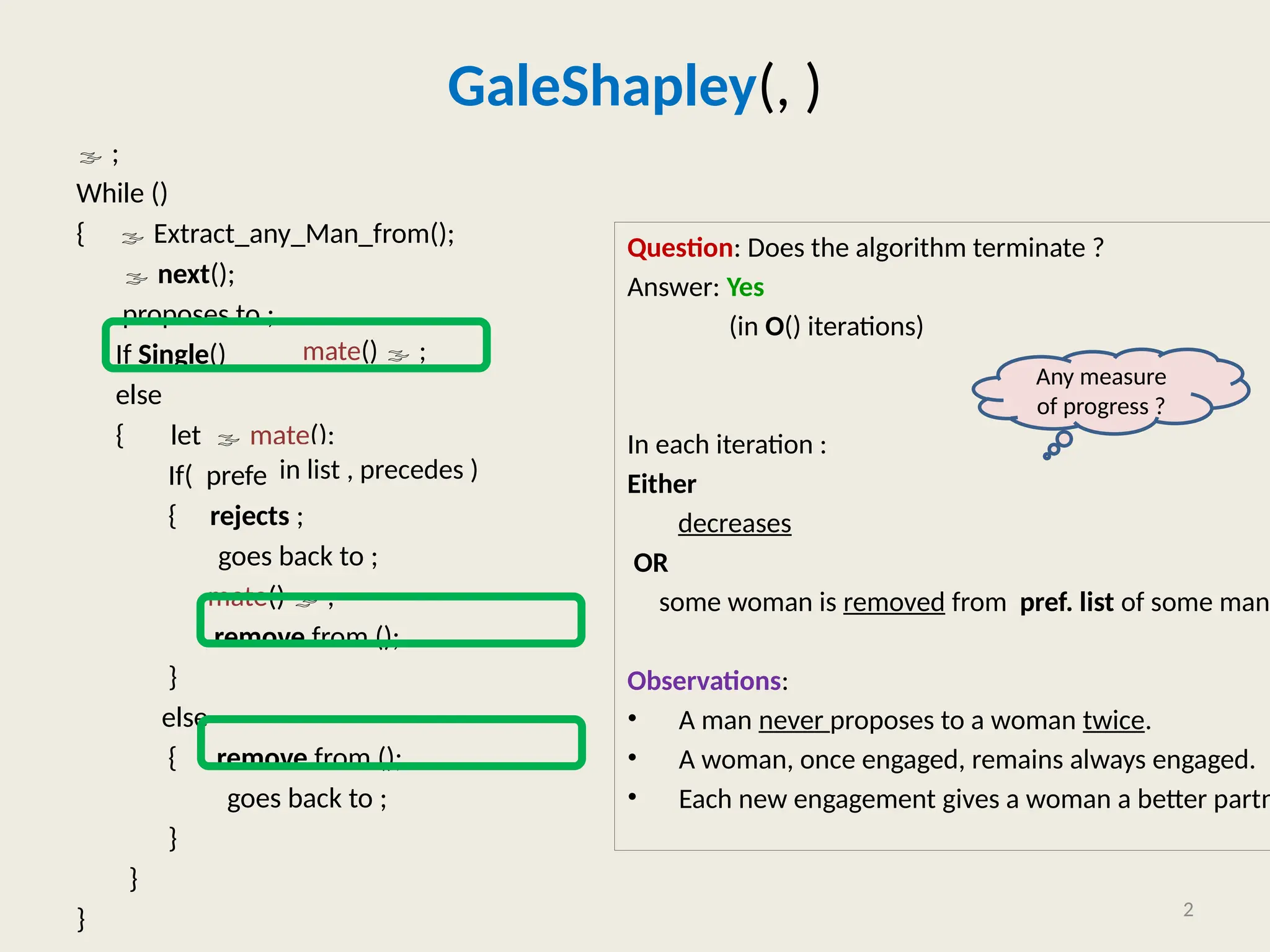GaleShapley(, )
 ;
While ()
{  Extract_any_Man_from();
 next();
proposes to ;
If Single()
else
{ let  mate();
If( prefers to )
{ rejects ;
goes back to ;
mate()  ;
remove from ();
}
else
{ remove from ();
goes back to ;
}
}
}
Question: Does the algorithm terminate ?
Answer: Yes
(in O() iterations)
In each iteration :
Either
decreases
OR
some woman is removed from pref. list of some man.
Observations:
• A man never proposes to a woman twice.
• A woman, once engaged, remains always engaged.
• Each new engagement gives a woman a better partn
2
mate()  ;
in list , precedes )
Any measure
of progress ?
 
