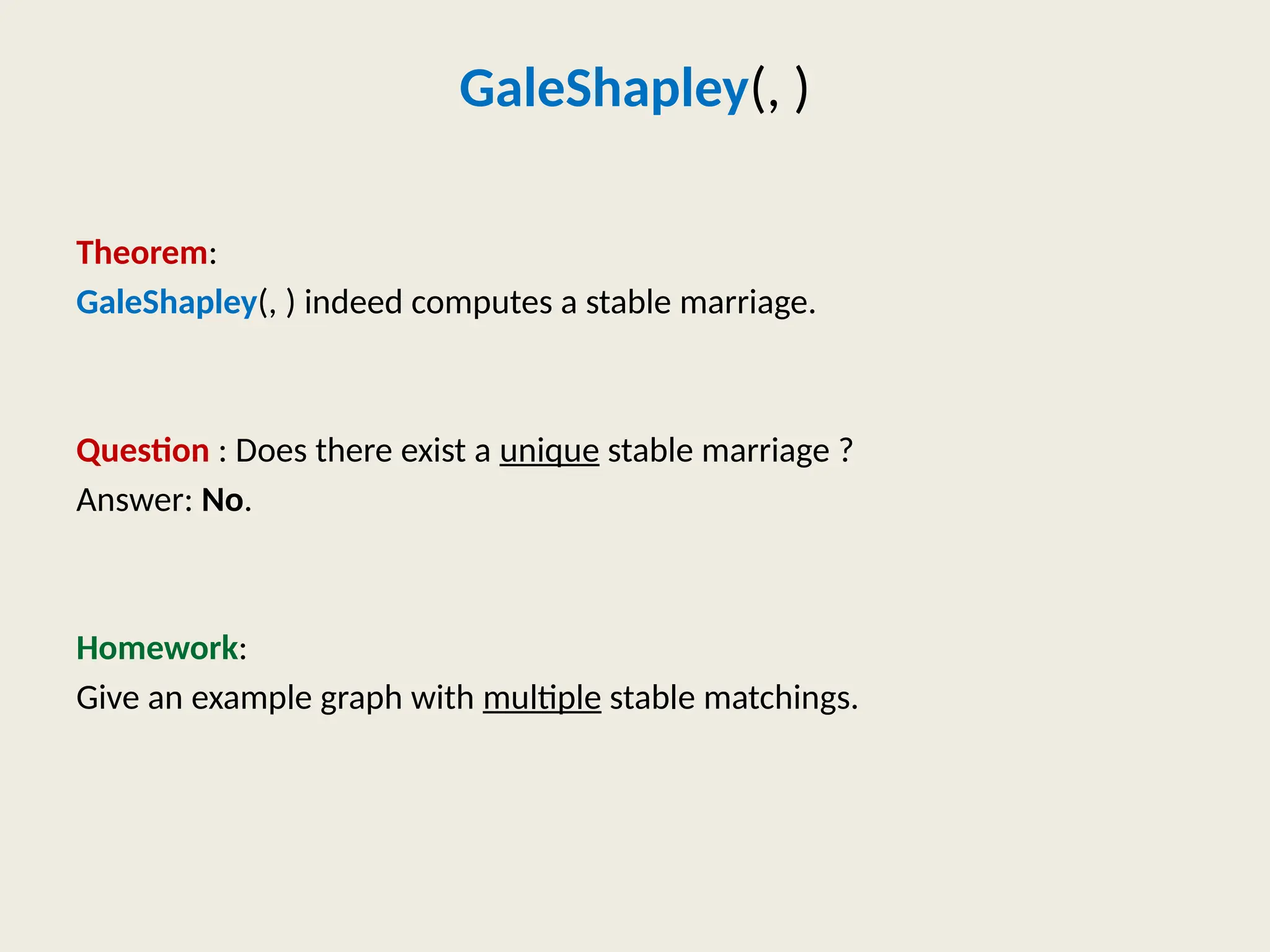GaleShapley(, )
Theorem:
GaleShapley(, ) indeed computes a stable marriage.
Question : Does there exist a unique stable marriage ?
Answer: No.
Homework:
Give an example graph with multiple stable matchings.
 
