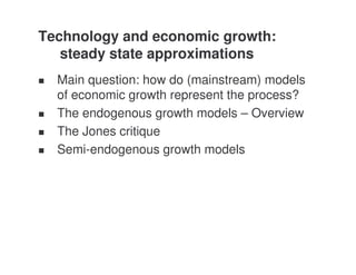 Technology and economic growth:
   steady state approximations
  Main question: how do (mainstream) models
  of economic growth represent the process?
  The endogenous growth models – Overview
  The Jones critique
  Semi-endogenous growth models