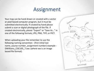 Assignment
Your map can be hand drawn or created with a vector
or pixel based computer program, but it must be
submitted electronically. If created by hand please
submit a scan or digital photograph of the file. If
created electronically, please “Export” or “Save As…” in
one of the following formats; JPG, PNG, TIFF, or PICT.

When uploading your file remember to use the
following naming convention - (first initial last
name_course number_assignment number) example DWilliams_CISC105_7.xxx: (where xxx is an image
based file format).

 