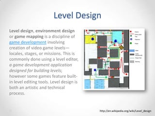 Level Design
Level design, environment design
or game mapping is a discipline of
game development involving
creation of video game levels—
locales, stages, or missions. This is
commonly done using a level editor,
a game development application
designed for building levels;
however some games feature builtin level editing tools. Level design is
both an artistic and technical
process.

http://en.wikipedia.org/wiki/Level_design

 