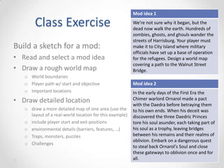 Class Exercise
Build a sketch for a mod:
• Read and select a mod idea
• Draw a rough world map
o World boundaries
o Player path w/ start and objective
o Important locations

• Draw detailed location
o draw a more detailed map of one area (use the
layout of a real-world location for this example)
o include player start and exit positions
o environmental details (barriers, features, …)
o Traps, monsters, puzzles
o Challenges

Mod idea 1
We’re not sure why it began, but the
dead now walk the earth. Hundreds of
zombies, ghosts, and ghouls wander the
streets of Harrisburg. Your player must
make it to City Island where military
officials have set up a base of operation
for the refugees. Design a world map
covering a path to the Walnut Street
Bridge.

Mod idea 2
In the early days of the First Era the
Chimer warlord Ornarol made a pact
with the Daedra before betraying them
to his own ends. When his deceit was
discovered the three Daedric Princes
tore his soul asunder, each taking part of
his soul as a trophy, leaving bridges
between his remains and their realms of
oblivion. Embark on a dangerous quest
to steal back Ornarol's Soul and close
these gateways to oblivion once and for
all.

 