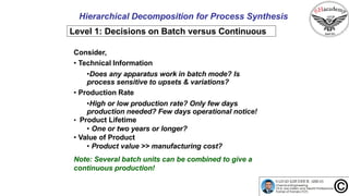 Hierarchical Decomposition for Process Synthesis
Level 1: Decisions on Batch versus Continuous
Consider,
• Technical Information
•Does any apparatus work in batch mode? Is
process sensitive to upsets & variations?
• Production Rate
•High or low production rate? Only few days
production needed? Few days operational notice!
• Product Lifetime
• One or two years or longer?
• Value of Product
• Product value >> manufacturing cost?
Note: Several batch units can be combined to give a
continuous production!
 