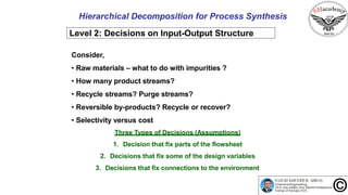 20
Hierarchical Decomposition for Process Synthesis
Level 2: Decisions on Input-Output Structure
Consider,
• Raw materials – what to do with impurities ?
• How many product streams?
• Recycle streams? Purge streams?
• Reversible by-products? Recycle or recover?
• Selectivity versus cost
Three Types of Decisions (Assumptions)
1. Decision that fix parts of the flowsheet
2. Decisions that fix some of the design variables
3. Decisions that fix connections to the environment
 