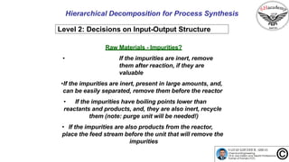 Hierarchical Decomposition for Process Synthesis
Level 2: Decisions on Input-Output Structure
Raw Materials - Impurities?
• If the impurities are inert, remove
them after reaction, if they are
valuable
•If the impurities are inert, present in large amounts, and,
can be easily separated, remove them before the reactor
• If the impurities have boiling points lower than
reactants and products, and, they are also inert, recycle
them (note: purge unit will be needed!)
• If the impurities are also products from the reactor,
place the feed stream before the unit that will remove the
impurities
 