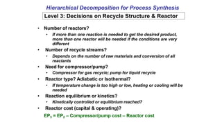 Hierarchical Decomposition for Process Synthesis
Level 3: Decisions on Recycle Structure & Reactor
• Number of reactors?
• If more than one reaction is needed to get the desired product,
more than one reactor will be needed if the conditions are very
different
• Number of recycle streams?
• Depends on the number of raw materials and conversion of all
reactants
• Need for compressor/pump?
• Compressor for gas recycle; pump for liquid recycle
• Reactor type? Adiabatic or Isothermal?
• If temperature change is too high or low, heating or cooling will be
needed
• Reaction equilibrium or kinetics?
• Kinetically controlled or equilibrium reached?
• Reactor cost (capital & operating)?
EP3 = EP2 – Compressor/pump cost – Reactor cost
 