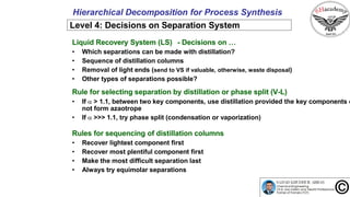 29
Hierarchical Decomposition for Process Synthesis
Level 4: Decisions on Separation System
Liquid Recovery System (LS) - Decisions on …
• Which separations can be made with distillation?
• Sequence of distillation columns
• Removal of light ends (send to VS if valuable, otherwise, waste disposal)
• Other types of separations possible?
Rule for selecting separation by distillation or phase split (V-L)
• If  > 1.1, between two key components, use distillation provided the key components d
not form azaotrope
• If  >>> 1.1, try phase split (condensation or vaporization)
Rules for sequencing of distillation columns
• Recover lightest component first
• Recover most plentiful component first
• Make the most difficult separation last
• Always try equimolar separations
 
