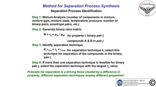 30
Method for Separation Process Synthesis
Separation Process Identification
Step 1: Mixture Analysis (number of components in mixture,
mixture type, mixture state, temperature, pressure, number of
binary pairs, azeotrope pairs, etc.)
Step 2: Generate binary ratio matrix
R = rij = piA / piB for property I, binary pair j
compounds A & B in pair j
Step 3: Identify separation technique
If, rmin < rij < rmax for separation technique k, select this
technique for separation of the compounds in the binary
pair j
Step 4: If more than one separation technique is feasible for binary
pair j, select the separation technique with the largest rij value
Principle for separation is a driving force created by a difference in
property; different separation techniques employ different properties!
 