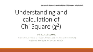 Understanding and
calculation of
Chi Square (χ2)
DR. RAJEEV KUMAR,
M.S.W. (TISS, MUMBAI), M.PHIL (CIP, RANCHI), UGC -JRF, PH.D. (IIT KHARAGPUR )
VISITING FACULTY, RKMVERI, RANCHI
Lecture-7: Research Methodology (Chi-square calculation)
 
