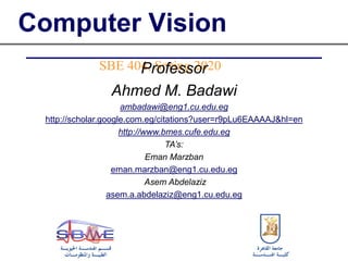 Computer Vision
SBE 404, Spring 2020Professor
Ahmed M. Badawi
ambadawi@eng1.cu.edu.eg
http://scholar.google.com.eg/citations?user=r9pLu6EAAAAJ&hl=en
http://www.bmes.cufe.edu.eg
TA’s:
Eman Marzban
eman.marzban@eng1.cu.edu.eg
Asem Abdelaziz
asem.a.abdelaziz@eng1.cu.edu.eg
 
