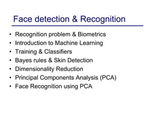 Face detection & Recognition
• Recognition problem & Biometrics
• Introduction to Machine Learning
• Training & Classifiers
• Bayes rules & Skin Detection
• Dimensionality Reduction
• Principal Components Analysis (PCA)
• Face Recognition using PCA
 