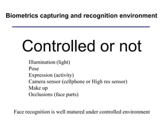 Biometrics capturing and recognition environment
Controlled or not
Illumination (light)
Pose
Expression (activity)
Camera sensor (cellphone or High res sensor)
Make up
Occlusions (face parts)
Face recognition is well matured under controlled environment
 