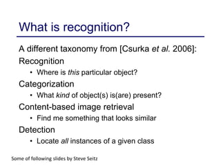 What is recognition?
Some of following slides by Steve Seitz
A different taxonomy from [Csurka et al. 2006]:
Recognition
• Where is this particular object?
Categorization
• What kind of object(s) is(are) present?
Content-based image retrieval
• Find me something that looks similar
Detection
• Locate all instances of a given class
 