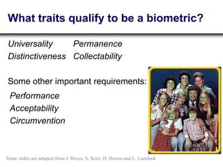 What traits qualify to be a biometric?
Universality
Distinctiveness
Performance
Acceptability
Circumvention
Some other important requirements:
Permanence
Collectability
Some slides are adapted from J. Hayes, S. Seitz, D. Hoiem and L. Lazebnik
 