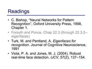 Readings
• C. Bishop, “Neural Networks for Pattern
Recognition”, Oxford University Press, 1998,
Chapter 1.
• Forsyth and Ponce, Chap 22.3 (through 22.3.2--
eigenfaces)
• Turk, M. and Pentland, A. Eigenfaces for
recognition. Journal of Cognitive Neuroscience,
1991
• Viola, P. A. and Jones, M. J. (2004). Robust
real-time face detection. IJCV, 57(2), 137–154.
 