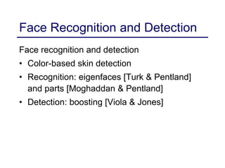 Face Recognition and Detection
Face recognition and detection
• Color-based skin detection
• Recognition: eigenfaces [Turk & Pentland]
and parts [Moghaddan & Pentland]
• Detection: boosting [Viola & Jones]
 