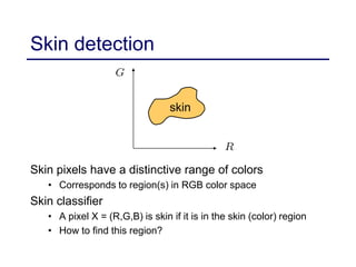 Skin detection
Skin pixels have a distinctive range of colors
• Corresponds to region(s) in RGB color space
Skin classifier
• A pixel X = (R,G,B) is skin if it is in the skin (color) region
• How to find this region?
skin
 