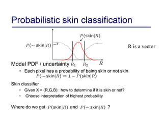 Probabilistic skin classification
Model PDF / uncertainty
• Each pixel has a probability of being skin or not skin
Skin classifier
• Given X = (R,G,B): how to determine if it is skin or not?
• Choose interpretation of highest probability
Where do we get and ?
R is a vector
 