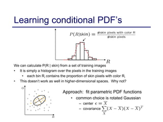 Learning conditional PDF’s
We can calculate P(R | skin) from a set of training images
• It is simply a histogram over the pixels in the training images
• each bin Ri contains the proportion of skin pixels with color Ri
• This doesn’t work as well in higher-dimensional spaces. Why not?
Approach: fit parametric PDF functions
• common choice is rotated Gaussian
– center
– covariance
 