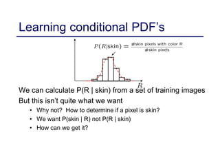 Learning conditional PDF’s
We can calculate P(R | skin) from a set of training images
But this isn’t quite what we want
• Why not? How to determine if a pixel is skin?
• We want P(skin | R) not P(R | skin)
• How can we get it?
 