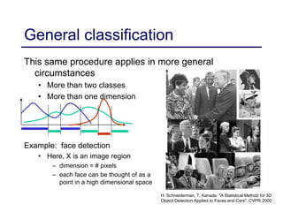 44
This same procedure applies in more general
circumstances
• More than two classes
• More than one dimension
General classification
Example: face detection
• Here, X is an image region
– dimension = # pixels
– each face can be thought of as a
point in a high dimensional space
H. Schneiderman, T. Kanade. "A Statistical Method for 3D
Object Detection Applied to Faces and Cars". CVPR 2000
 