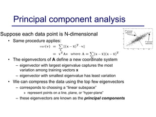 Principal component analysis
Suppose each data point is N-dimensional
• Same procedure applies:
• The eigenvectors of A define a new coordinate system
– eigenvector with largest eigenvalue captures the most
variation among training vectors x
– eigenvector with smallest eigenvalue has least variation
• We can compress the data using the top few eigenvectors
– corresponds to choosing a “linear subspace”
» represent points on a line, plane, or “hyper-plane”
– these eigenvectors are known as the principal components
 