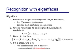 Recognition with eigenfaces
Algorithm
1. Process the image database (set of images with labels)
• Run PCA—compute eigenfaces
• Calculate the K coefficients for each image
2. Given a new image (to be recognized) x, calculate K
coefficients
3. Detect if x is a face
4. If it is a face, who is it?
– Find closest labeled face in database
» nearest-neighbor in K-dimensional space
 